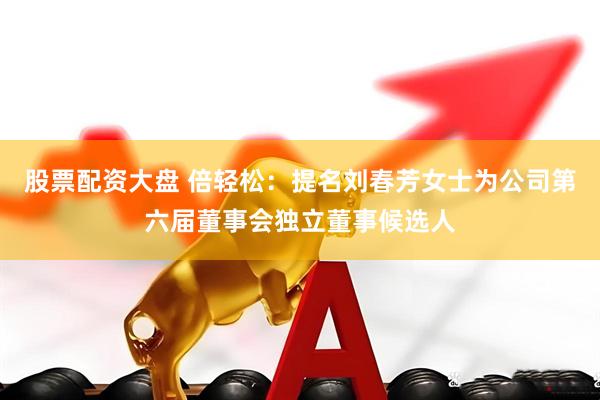股票配资大盘 倍轻松：提名刘春芳女士为公司第六届董事会独立董事候选人