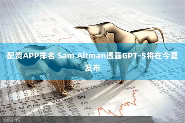 配资APP排名 Sam Altman透露GPT-5将在今夏发布