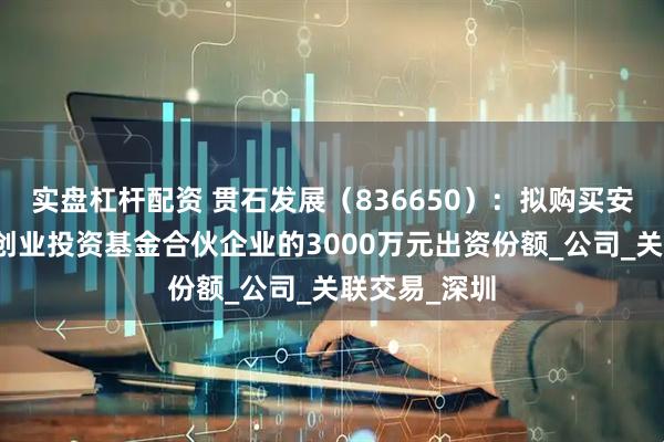 实盘杠杆配资 贯石发展（836650）：拟购买安吉两山清源创业投资基金合伙企业的3000万元出资份额_公司_关联交易_深圳