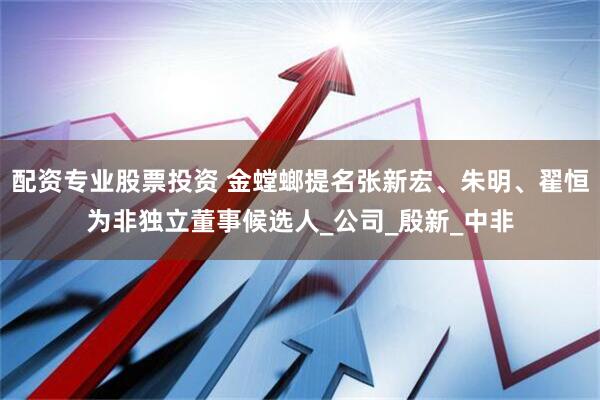 配资专业股票投资 金螳螂提名张新宏、朱明、翟恒为非独立董事候选人_公司_殷新_中非
