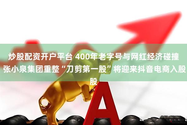 炒股配资开户平台 400年老字号与网红经济碰撞 张小泉集团重整“刀剪第一股”将迎来抖音电商入股