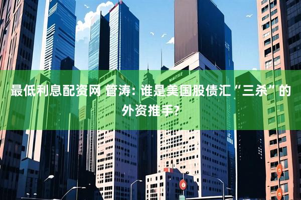 最低利息配资网 管涛: 谁是美国股债汇“三杀”的外资推手?