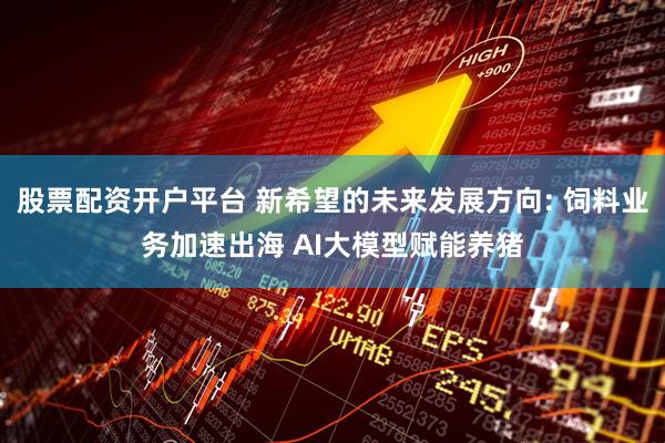 股票配资开户平台 新希望的未来发展方向: 饲料业务加速出海 AI大模型赋能养猪