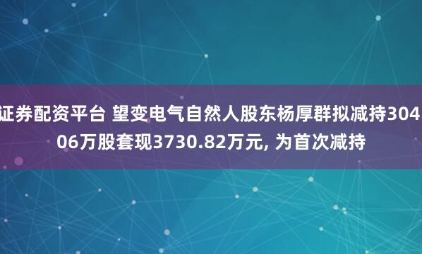 证券配资平台 望变电气自然人股东杨厚群拟减持304.06万股套现3730.82万元, 为首次减持