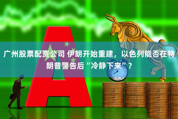 广州股票配资公司 伊朗开始重建，以色列能否在特朗普警告后“冷静下来”？