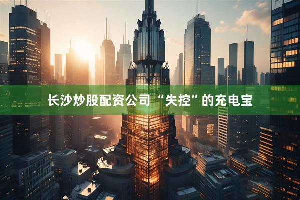 长沙炒股配资公司 “失控”的充电宝
