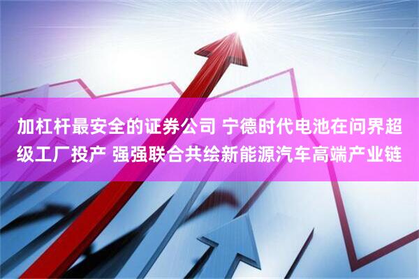 加杠杆最安全的证券公司 宁德时代电池在问界超级工厂投产 强强联合共绘新能源汽车高端产业链