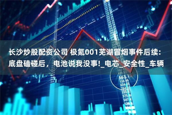 长沙炒股配资公司 极氪001芜湖冒烟事件后续: 底盘磕碰后，电池说我没事!_电芯_安全性_车辆