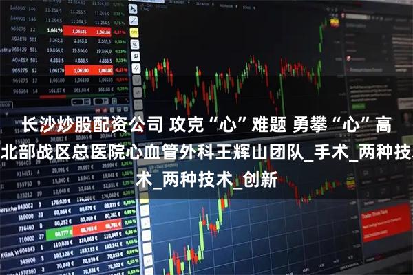 长沙炒股配资公司 攻克“心”难题 勇攀“心”高峰——记北部战区总医院心血管外科王辉山团队_手术_两种技术_创新