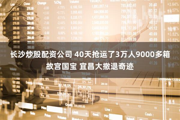 长沙炒股配资公司 40天抢运了3万人9000多箱故宫国宝 宜昌大撤退奇迹