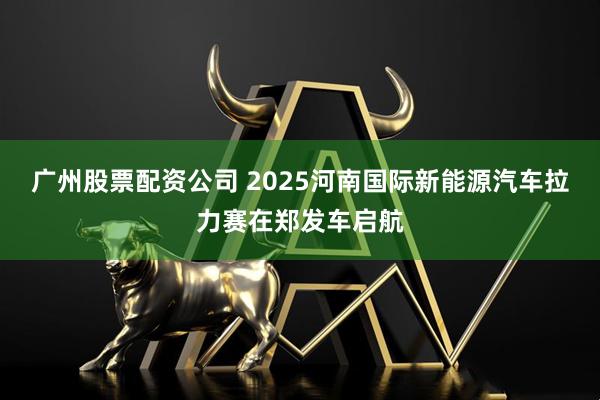 广州股票配资公司 2025河南国际新能源汽车拉力赛在郑发车启航