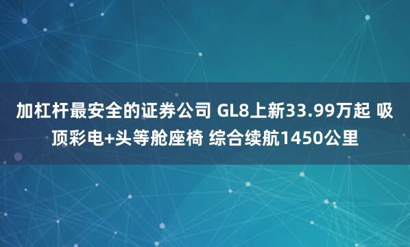 加杠杆最安全的证券公司 GL8上新33.99万起 吸顶彩电+头等舱座椅 综合续航1450公里