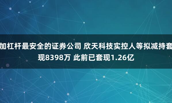 加杠杆最安全的证券公司 欣天科技实控人等拟减持套现8398万 此前已套现1.26亿
