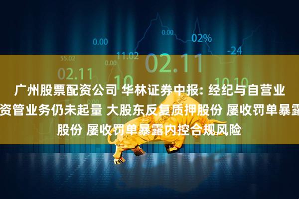 广州股票配资公司 华林证券中报: 经纪与自营业务高增 投行与资管业务仍未起量 大股东反复质押股份 屡收罚单暴露内控合规风险