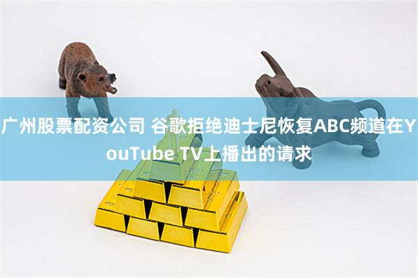 广州股票配资公司 谷歌拒绝迪士尼恢复ABC频道在YouTube TV上播出的请求