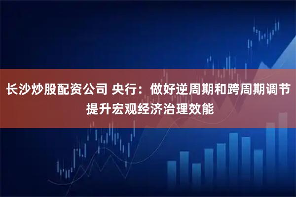 长沙炒股配资公司 央行：做好逆周期和跨周期调节 提升宏观经济治理效能