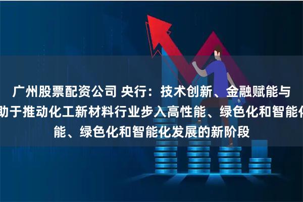 广州股票配资公司 央行：技术创新、金融赋能与产业链协同 有助于推动化工新材料行业步入高性能、绿色化和智能化发展的新阶段