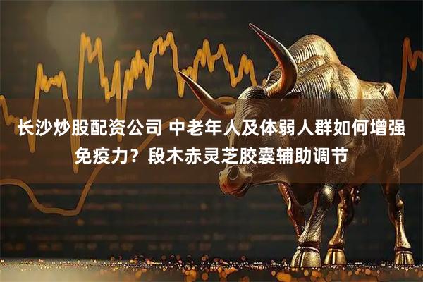 长沙炒股配资公司 中老年人及体弱人群如何增强免疫力？段木赤灵芝胶囊辅助调节