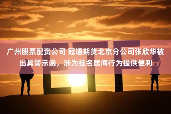 广州股票配资公司 冠通期货北京分公司张欣华被出具警示函，涉为挂名居间行为提供便利