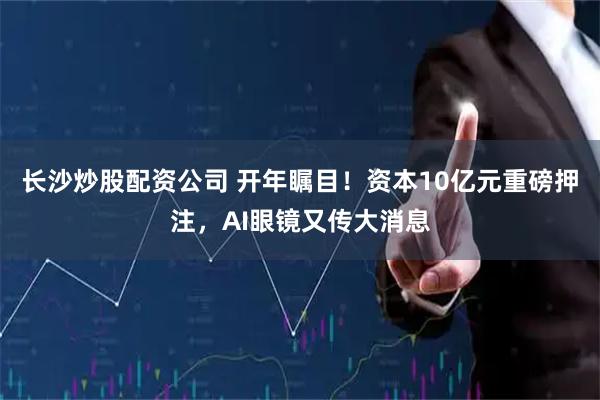 长沙炒股配资公司 开年瞩目！资本10亿元重磅押注，AI眼镜又传大消息