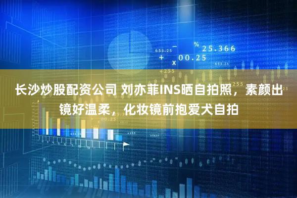 长沙炒股配资公司 刘亦菲INS晒自拍照，素颜出镜好温柔，化妆镜前抱爱犬自拍