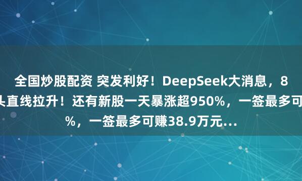 全国炒股配资 突发利好！DeepSeek大消息，8000亿芯片龙头直线拉升！还有新股一天暴涨超950%，一签最多可赚38.9万元…