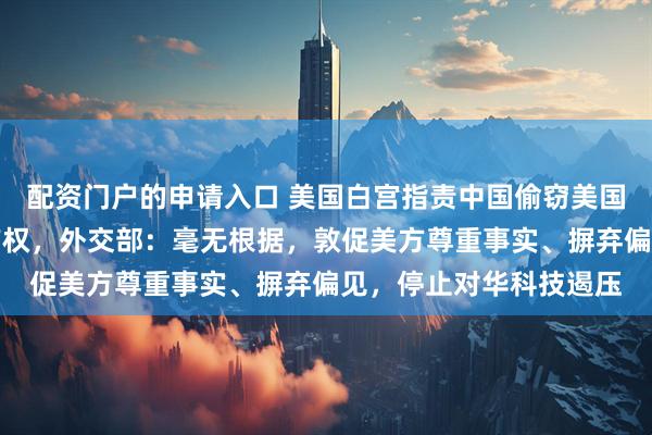 配资门户的申请入口 美国白宫指责中国偷窃美国人工智能实验室知识产权，外交部：毫无根据，敦促美方尊重事实、摒弃偏见，停止对华科技遏压