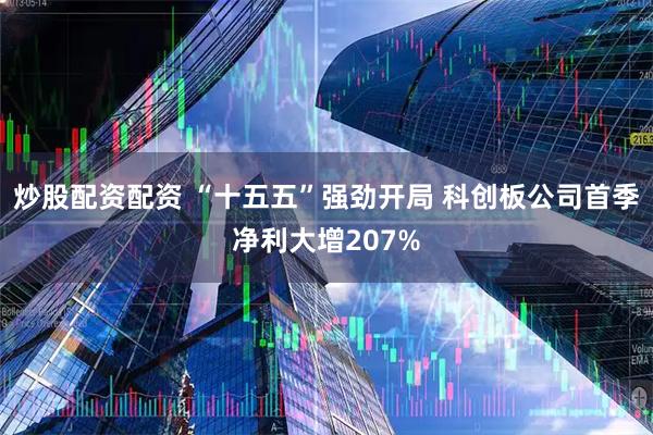 炒股配资配资 “十五五”强劲开局 科创板公司首季净利大增207%