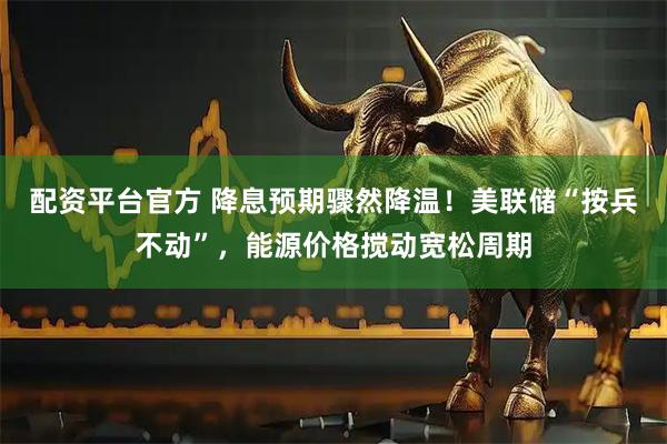 配资平台官方 降息预期骤然降温！美联储“按兵不动”，能源价格搅动宽松周期