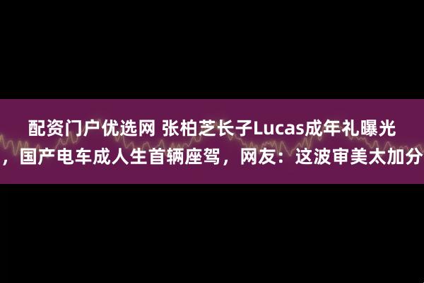 配资门户优选网 张柏芝长子Lucas成年礼曝光，国产电车成人生首辆座驾，网友：这波审美太加分